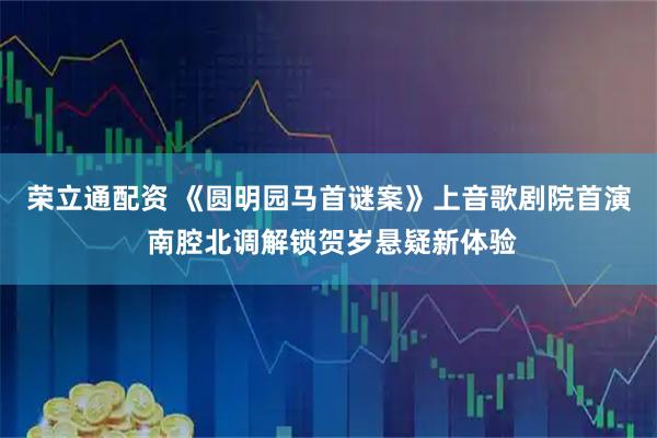 荣立通配资 《圆明园马首谜案》上音歌剧院首演 南腔北调解锁贺岁悬疑新体验