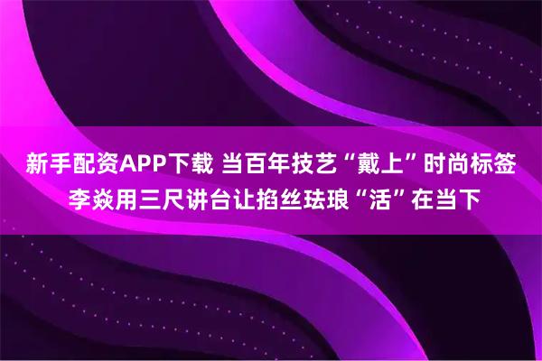 新手配资APP下载 当百年技艺“戴上”时尚标签 李焱用三尺讲台让掐丝珐琅“活”在当下