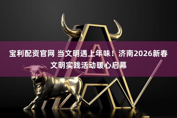宝利配资官网 当文明遇上年味！济南2026新春文明实践活动暖心启幕