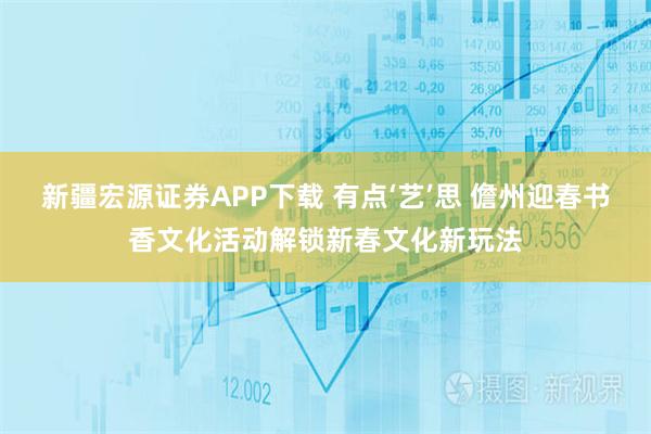 新疆宏源证券APP下载 有点‘艺’思 儋州迎春书香文化活动解锁新春文化新玩法