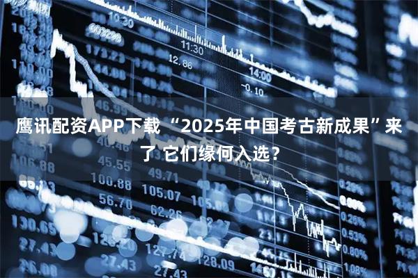 鹰讯配资APP下载 “2025年中国考古新成果”来了 它们缘何入选？