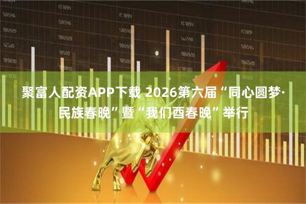 聚富人配资APP下载 2026第六届“同心圆梦·民族春晚”暨“我们酉春晚”举行