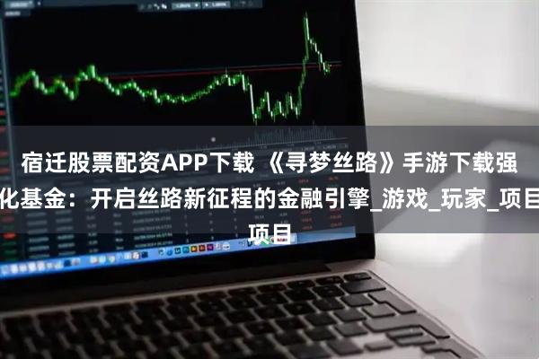 宿迁股票配资APP下载 《寻梦丝路》手游下载强化基金：开启丝路新征程的金融引擎_游戏_玩家_项目