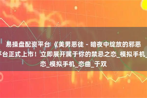 易操盘配资平台 《美男恶徒－暗夜中绽放的邪恶之恋》双平台正式上市！立即展开属于你的禁忌之恋_模拟手机_恋曲_于双