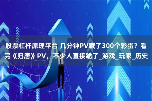 股票杠杆原理平台 几分钟PV藏了300个彩蛋？看完《归唐》PV，不少人直接跪了_游戏_玩家_历史