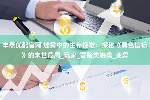 丰泰优配官网 迷雾中的生存挽歌：探秘《黑色信标》的末世危局_玩家_冒险类游戏_变异