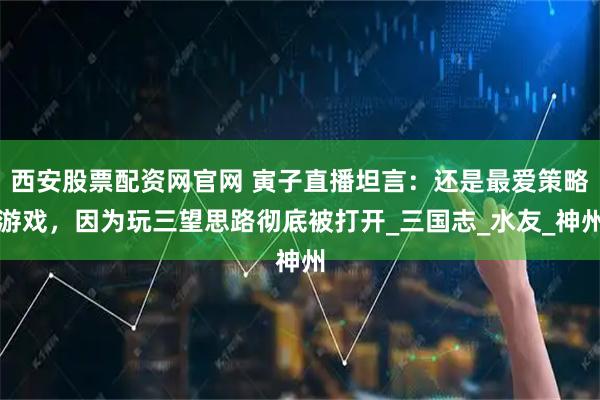 西安股票配资网官网 寅子直播坦言：还是最爱策略游戏，因为玩三望思路彻底被打开_三国志_水友_神州