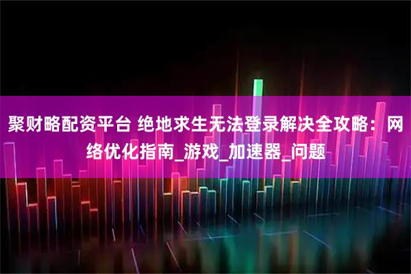 聚财略配资平台 绝地求生无法登录解决全攻略：网络优化指南_游戏_加速器_问题