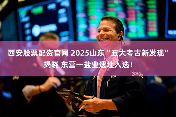 西安股票配资官网 2025山东“五大考古新发现”揭晓 东营一盐业遗址入选！