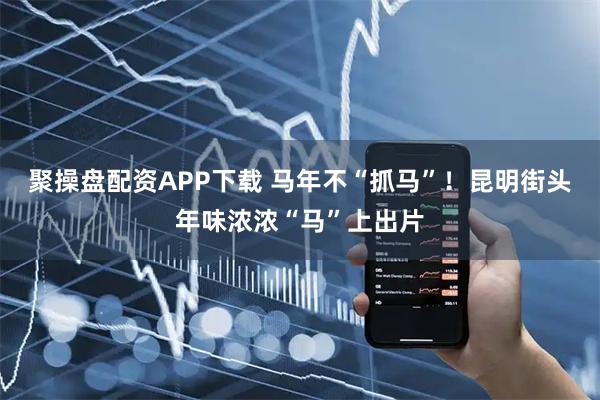 聚操盘配资APP下载 马年不“抓马”！昆明街头年味浓浓“马”上出片