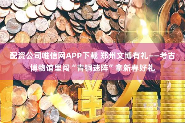 配资公司唯信网APP下载 郑州文博有礼——考古博物馆里闯“青铜迷阵”拿新春好礼