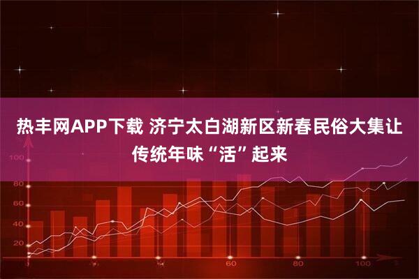 热丰网APP下载 济宁太白湖新区新春民俗大集让传统年味“活”起来