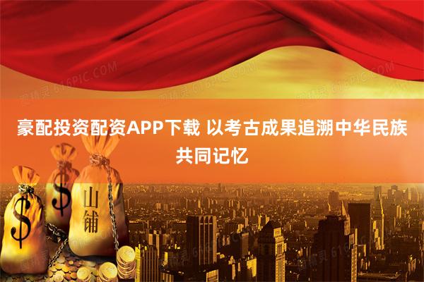 豪配投资配资APP下载 以考古成果追溯中华民族共同记忆