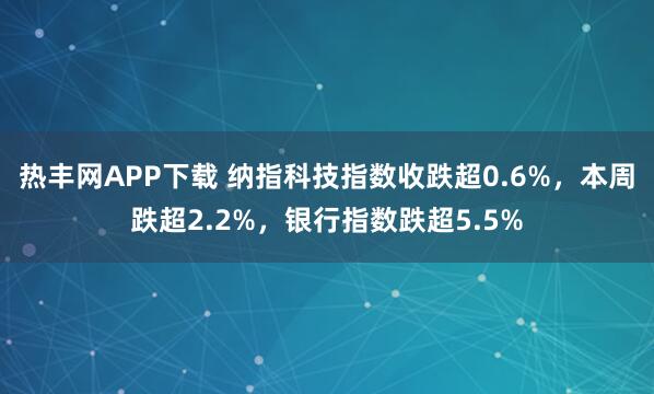 热丰网APP下载 纳指科技指数收跌超0.6%，本周跌超2.2%，银行指数跌超5.5%