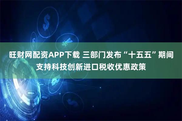 旺财网配资APP下载 三部门发布“十五五”期间支持科技创新进口税收优惠政策