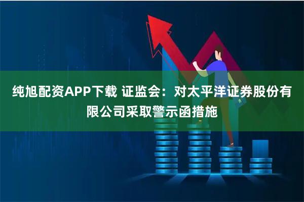 纯旭配资APP下载 证监会：对太平洋证券股份有限公司采取警示函措施