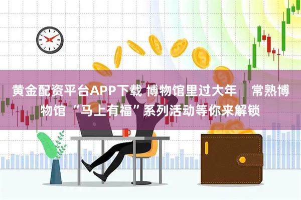 黄金配资平台APP下载 博物馆里过大年│常熟博物馆 “马上有福”系列活动等你来解锁