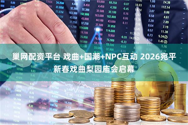 巢网配资平台 戏曲+国潮+NPC互动 2026宛平新春戏曲梨园庙会启幕