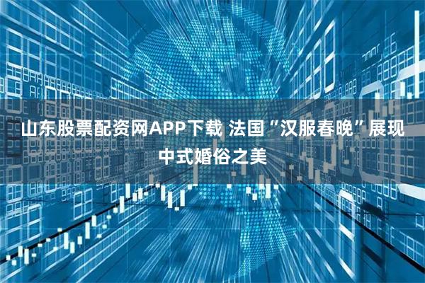 山东股票配资网APP下载 法国“汉服春晚”展现中式婚俗之美