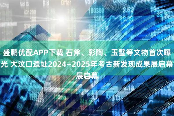 盛鹏优配APP下载 石斧、彩陶、玉璧等文物首次曝光 大汶口遗址2024—2025年考古新发现成果展启幕