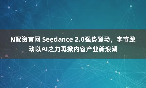 N配资官网 Seedance 2.0强势登场，字节跳动以AI之力再掀内容产业新浪潮