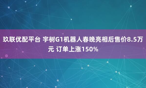 玖联优配平台 宇树G1机器人春晚亮相后售价8.5万元 订单上涨150%