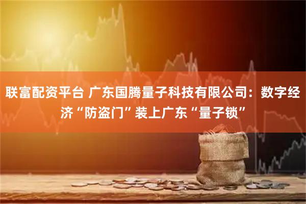 联富配资平台 广东国腾量子科技有限公司:数字经济“防盗门”装上广东“量子锁”