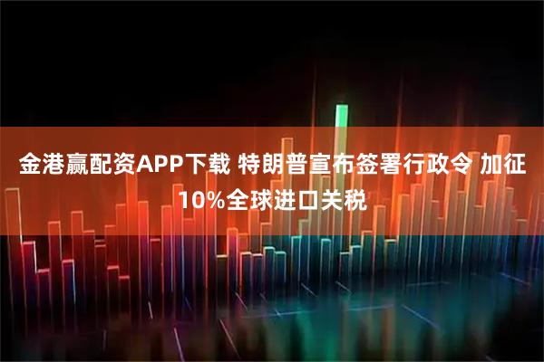 金港赢配资APP下载 特朗普宣布签署行政令 加征10%全球进口关税