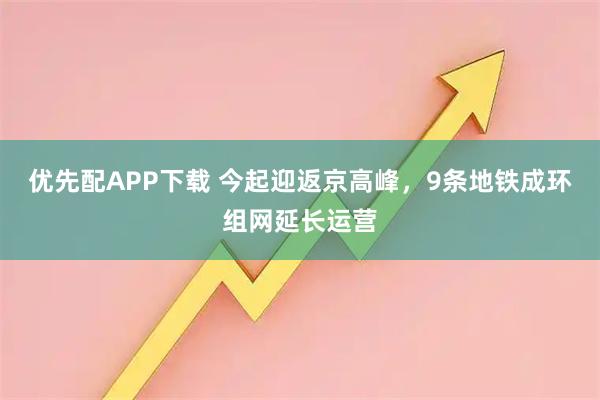优先配APP下载 今起迎返京高峰，9条地铁成环组网延长运营