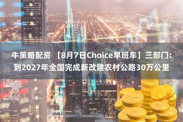 牛策略配资 【8月7日Choice早班车】三部门：到2027年全国完成新改建农村公路30万公里