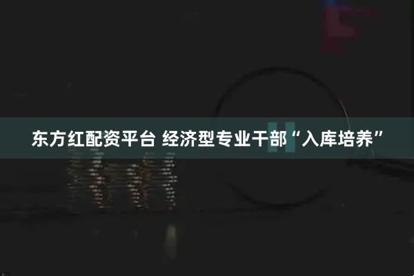 东方红配资平台 经济型专业干部“入库培养”