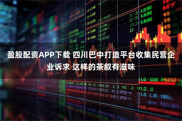 盈股配资APP下载 四川巴中打造平台收集民营企业诉求 这样的茶叙有滋味