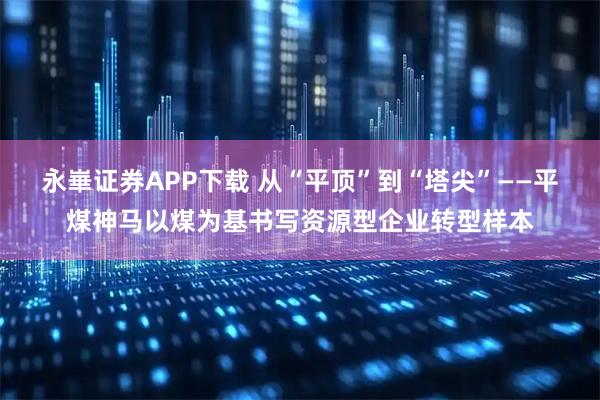 永崋证券APP下载 从“平顶”到“塔尖”——平煤神马以煤为基书写资源型企业转型样本