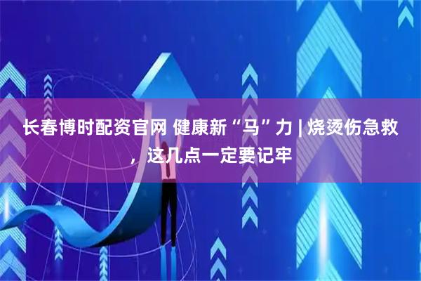 长春博时配资官网 健康新“马”力 | 烧烫伤急救，这几点一定要记牢