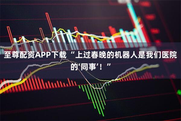 至尊配资APP下载 “上过春晚的机器人是我们医院的‘同事’！”