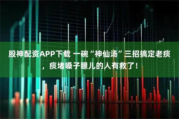 股神配资APP下载 一碗“神仙汤”三招搞定老痰，痰堵嗓子眼儿的人有救了！