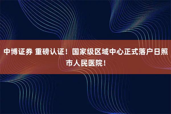 中博证券 重磅认证！国家级区域中心正式落户日照市人民医院！
