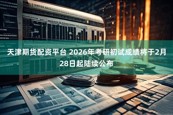 天津期货配资平台 2026年考研初试成绩将于2月28日起陆续公布