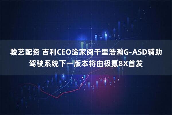 骏艺配资 吉利CEO淦家阅千里浩瀚G-ASD辅助驾驶系统下一版本将由极氪8X首发