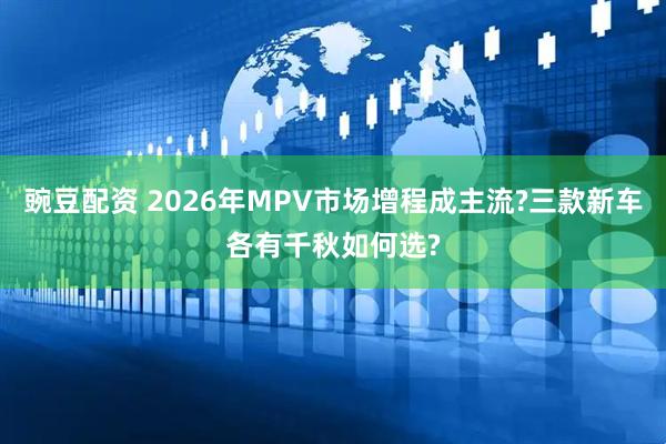 豌豆配资 2026年MPV市场增程成主流?三款新车各有千秋如何选?