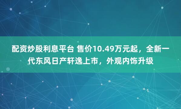 配资炒股利息平台 售价10.49万元起,全新一代东风日产轩逸上市,外观内饰升级