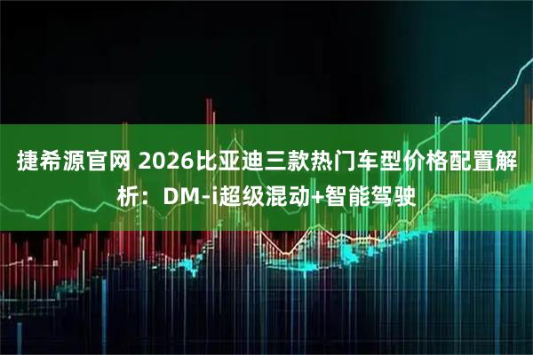 捷希源官网 2026比亚迪三款热门车型价格配置解析：DM-i超级混动+智能驾驶