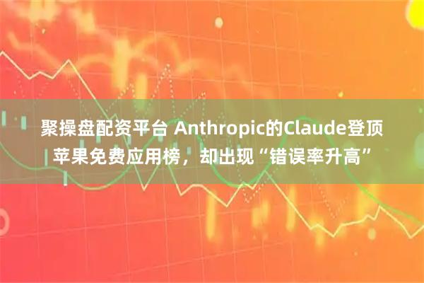 聚操盘配资平台 Anthropic的Claude登顶苹果免费应用榜，却出现“错误率升高”