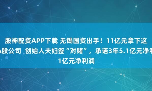 股神配资APP下载 无锡国资出手！11亿元拿下这家A股公司  创始人夫妇签“对赌”，承诺3年5.1亿元净利润