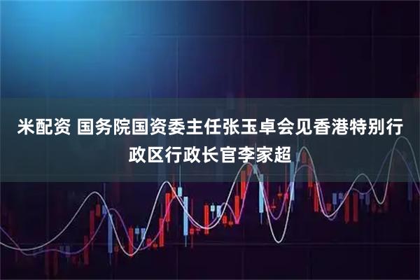 米配资 国务院国资委主任张玉卓会见香港特别行政区行政长官李家超
