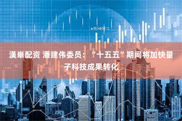 漢崋配资 潘建伟委员：“十五五”期间将加快量子科技成果转化