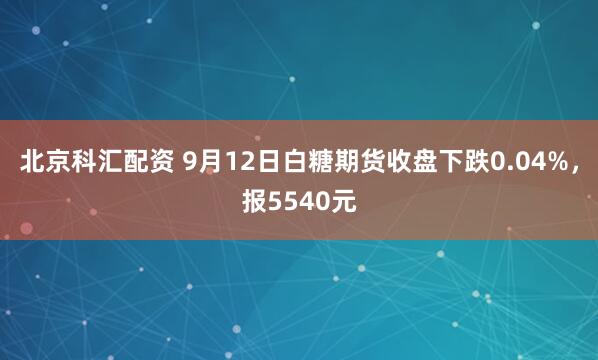 北京科汇配资 9月12日白糖期货收盘下跌0.04%，报5540元